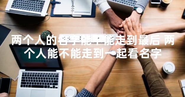 两个人的名字能不能走到最后 两个人能不能走到一起看名字